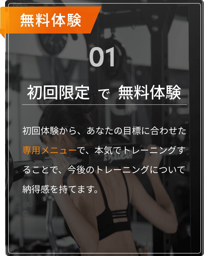 無料体験01。初回限定で無料体験。初回体験から、あなたの目標に合わせた専用メニューで、本気でトレーニングすることで、今後のトレーニングについて納得感を持てます。